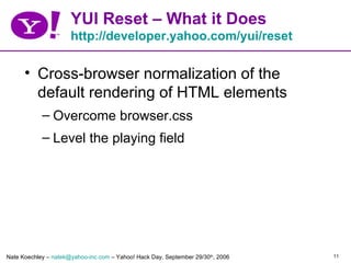 YUI Reset – What it Does
                      http://developer.yahoo.com/yui/reset

      • Cross-browser normalization of the
        default rendering of HTML elements
            – Overcome browser.css
            – Level the playing field




Nate Koechley – natek@yahoo-inc.com – Yahoo! Hack Day, September 29/30th, 2006   11
 