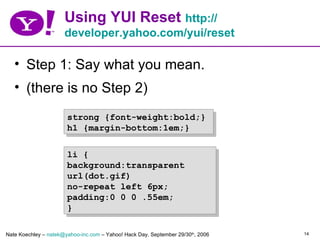 Using YUI Reset http://
                      developer.yahoo.com/yui/reset

   • Step 1: Say what you mean.
   • (there is no Step 2)
                       strong {font-weight:bold;}
                       h1 {margin-bottom:1em;}


                       li {
                       background:transparent
                       url(dot.gif)
                       no-repeat left 6px;
                       padding:0 0 0 .55em;
                       }

Nate Koechley – natek@yahoo-inc.com – Yahoo! Hack Day, September 29/30th, 2006   14
 