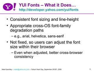 YUI Fonts – What it Does…
                      http://developer.yahoo.com/yui/fonts

      • Consistent font sizing and line-height
      • Appropriate cross-OS font-family
        degradation paths
            – e.g., arial, helvetica, sans-serif
      • Not fixed, so users can adjust the font
        size within their browser
            – Even when adjusted, better cross-browser
              consistency


Nate Koechley – natek@yahoo-inc.com – Yahoo! Hack Day, September 29/30th, 2006   15
 