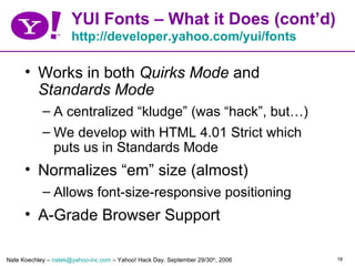 YUI Fonts – What it Does (cont’d)
                      http://developer.yahoo.com/yui/fonts

      • Works in both Quirks Mode and
        Standards Mode
            – A centralized “kludge” (was “hack”, but…)
            – We develop with HTML 4.01 Strict which
              puts us in Standards Mode
      • Normalizes “em” size (almost)
            – Allows font-size-responsive positioning
      • A-Grade Browser Support

Nate Koechley – natek@yahoo-inc.com – Yahoo! Hack Day, September 29/30th, 2006   16
 