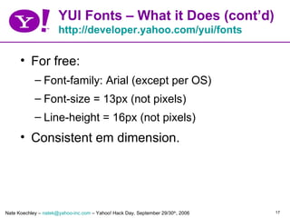 YUI Fonts – What it Does (cont’d)
                      http://developer.yahoo.com/yui/fonts

      • For free:
            – Font-family: Arial (except per OS)
            – Font-size = 13px (not pixels)
            – Line-height = 16px (not pixels)
      • Consistent em dimension.




Nate Koechley – natek@yahoo-inc.com – Yahoo! Hack Day, September 29/30th, 2006   17
 