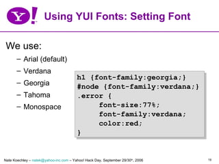 Using YUI Fonts: Setting Font

 We use:
       – Arial (default)
       – Verdana
                                        h1 {font-family:georgia;}
       – Georgia
                                        #node {font-family:verdana;}
       – Tahoma                         .error {
       – Monospace                           font-size:77%;
                                             font-family:verdana;
                                             color:red;
                                        }


Nate Koechley – natek@yahoo-inc.com – Yahoo! Hack Day, September 29/30th, 2006   19
 