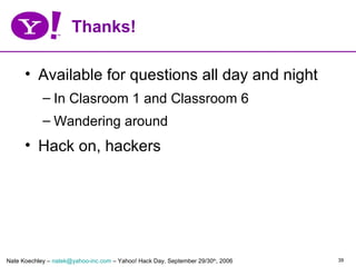 Thanks!

      • Available for questions all day and night
            – In Clasroom 1 and Classroom 6
            – Wandering around
      • Hack on, hackers




Nate Koechley – natek@yahoo-inc.com – Yahoo! Hack Day, September 29/30th, 2006   39
 
