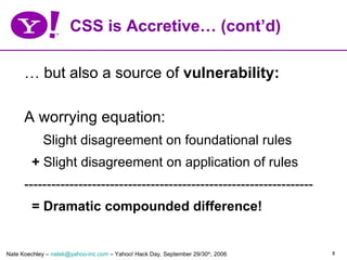 CSS is Accretive… (cont’d)

      … but also a source of vulnerability:

      A worrying equation:
            Slight disagreement on foundational rules
         + Slight disagreement on application of rules
      ----------------------------------------------------------------
         = Dramatic compounded difference!


Nate Koechley – natek@yahoo-inc.com – Yahoo! Hack Day, September 29/30th, 2006   8
 