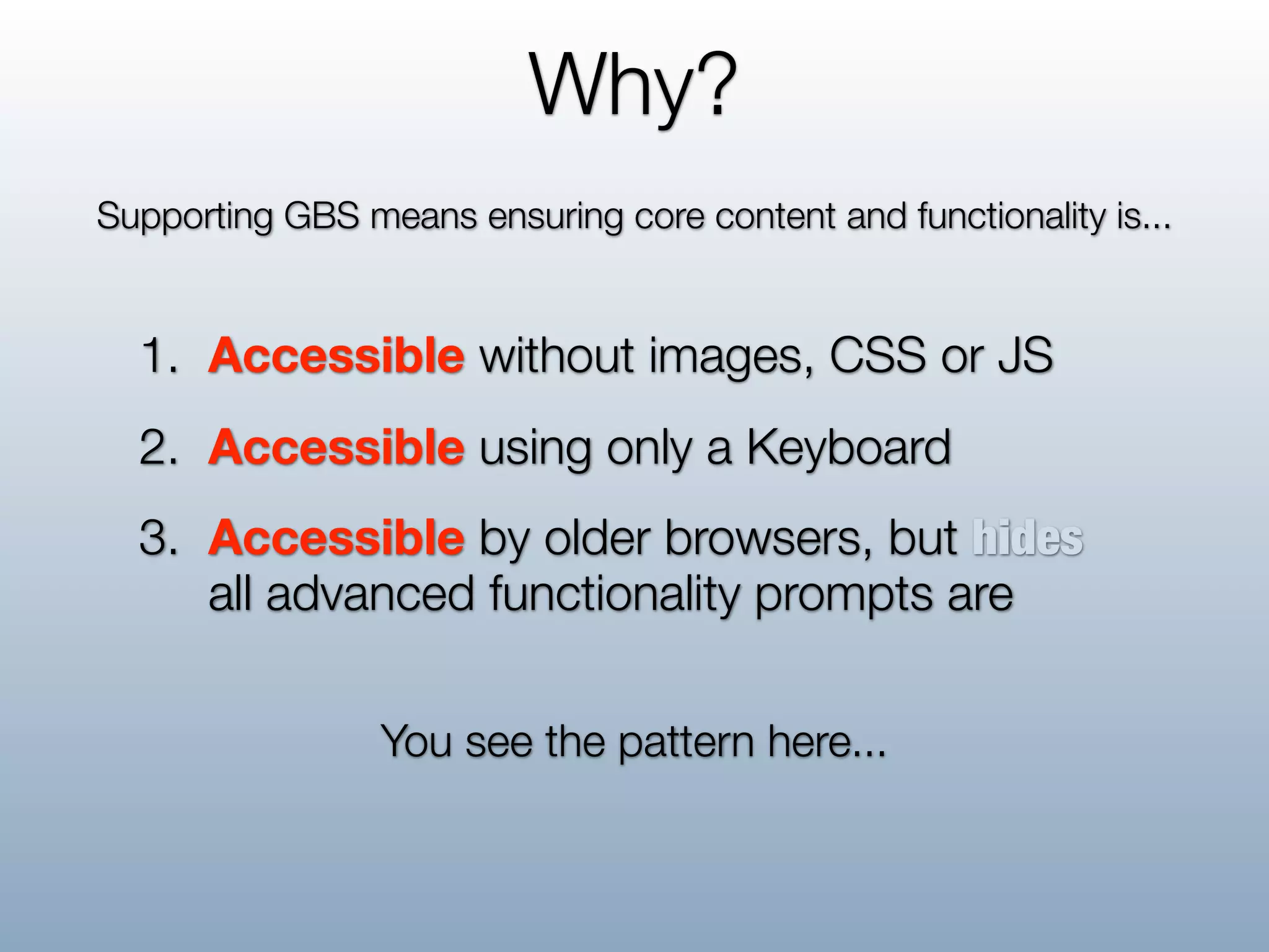 Why?
Supporting GBS means ensuring core content and functionality is...


  1. Accessible without images, CSS or JS
  2. Accessible using only a Keyboard
  3. Accessible by older browsers, but hides
     all advanced functionality prompts are

                 You see the pattern here...
 