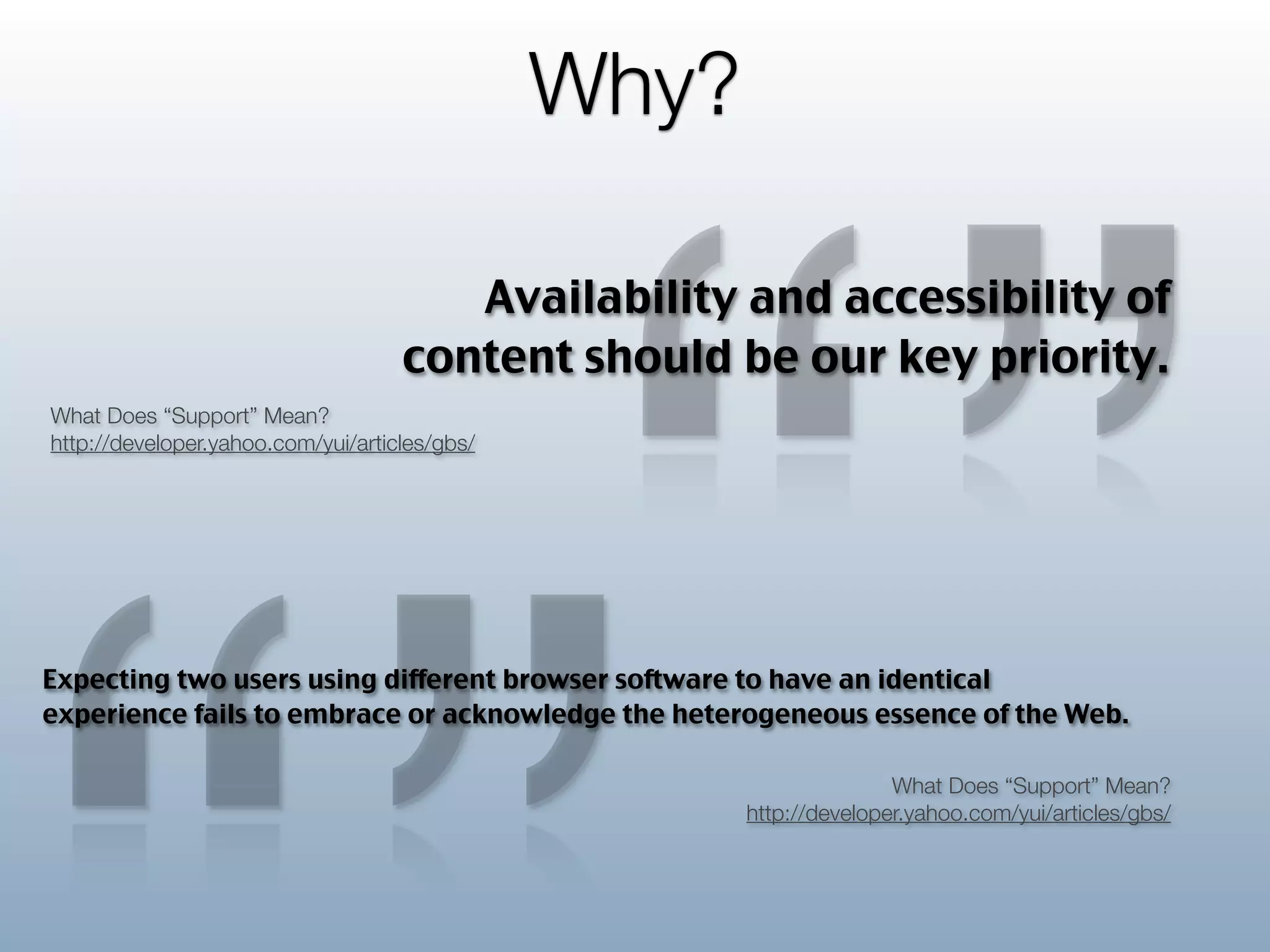 “”
                                               Why?

                                       Availability and accessibility of
                                    content should be our key priority.
What Does “Support” Mean?
http://developer.yahoo.com/yui/articles/gbs/




Expecting two users using different browser software to have an identical
experience fails to embrace or acknowledge the heterogeneous essence of the Web.

                                                                     What Does “Support” Mean?
                                                      http://developer.yahoo.com/yui/articles/gbs/
 