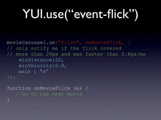 YUI.use(“event-ﬂick”)
movieCarousel.on("flick", onMovieFlick, {
// only notify me if the flick covered
// more than 20px and was faster than 0.8px/ms
    minDistance:20,
    minVelocity:0.8,
    axis : “x”
});

function onMovieFlick (e) {
   //Go to the next movie
}
 