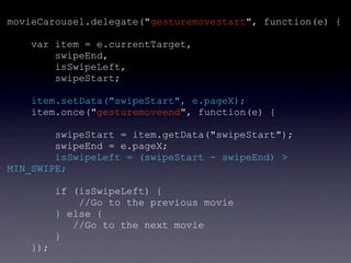 movieCarousel.delegate("gesturemovestart", function(e) {

    var item = e.currentTarget,
        swipeEnd,
        isSwipeLeft,
        swipeStart;

    item.setData("swipeStart", e.pageX);
    item.once("gesturemoveend", function(e) {

        swipeStart = item.getData("swipeStart");
        swipeEnd = e.pageX;
        isSwipeLeft = (swipeStart - swipeEnd) >
MIN_SWIPE;

          if (isSwipeLeft) {
              //Go to the previous movie
          } else {
             //Go to the next movie
          }
    });
 