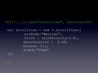 YUI({...}).use("scrollview", function(Y){

 var scrollview = new Y.ScrollView({
         srcNode:"#movies",
         flick : {minVelocity:0.8},
         deceleration : 0.98,
         bounce: 0.1,
         width:"20em"
 });

});
 