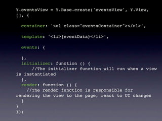 Y.eventsView = Y.Base.create('eventsView', Y.View,
[], {

  container: '<ul class="eventsContainer"></ul>',

  template: '<li>{eventData}</li>',

  events: {

  },
  initializer: function () {
       //The initializer function will run when a view
is instantiated
  },
  render: function () {
     //The render function is responsible for
rendering the view to the page, react to UI changes
  }
}
});
 