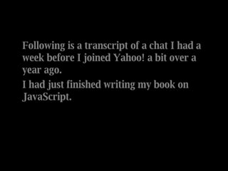Following is a transcript of a chat I had a week before I joined Yahoo! a bit over a year ago. I had just finished writing my book on JavaScript. 