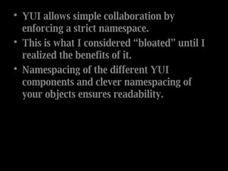 YUI allows simple collaboration by enforcing a strict namespace. This is what I considered “bloated” until I realized the benefits of it.  Namespacing of the different YUI components and clever namespacing of your objects ensures readability.  