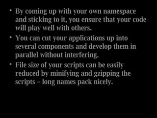 By coming up with your own namespace and sticking to it, you ensure that your code will play well with others. You can cut your applications up into several components and develop them in parallel without interfering. File size of your scripts can be easily reduced by minifying and gzipping the scripts – long names pack nicely. 