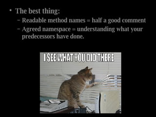The best thing: Readable method names = half a good comment Agreed namespace = understanding what your predecessors have done. 