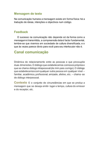 Mensagem de texto
Na comunicação humana a mensagem existe em forma física: há a
tradução de ideias, intenções e objectivos num código.
Feedback
O sucesso na comunicação não depende só da forma como a
mensagem é transmitida, a compreensão delaé factor fundamental,
lembre-se que vivemos em sociedade de cultura diversificada, e o
que às vezes parece óbvio para você para seu interlocutor não é.
Canal comunicação
Dinâmica de relacionamento entre as pessoas e que pressupõe
duas dimensões.O diálogo que estabelecemos connosco própriose
que se chama diálogo intrapessoal(de mim para comigo).O diálogo
que estabelecemoscom qualquer outra pessoa em qualquer nível –
familiar, acadêmico,profissional, amizade, afetivo, etc. – chama -se
de diálogo interpessoal.
Contexto E o conjunto de circunstâncias em que se produz a
mensagem que se deseja emitir- lugar e tempo, cultura do emissor
e do receptor, etc.
 