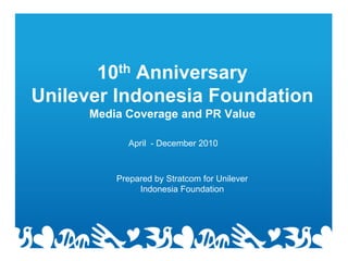 10th Anniversary
Unilever Indonesia Foundation
     Media Coverage and PR Value

            April - December 2010



         Prepared by Stratcom for Unilever
              Indonesia Foundation
 