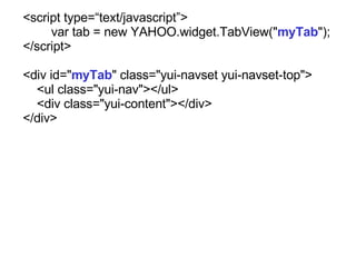 <script type=text/javascript>  var tab = new YAHOO.widget.TabView(&quot; myTab &quot;); </script> <div id=&quot; myTab &quot; class=&quot;yui-navset yui-navset-top&quot;> <ul class=&quot;yui-nav&quot;></ul> <div class=&quot;yui-content&quot;></div> </div> 