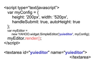 <script type=text/javascript> var myConfig = { height: '200px', width: '520px', handleSubmit: true,   autoHeight: true }; var myEditor =  new YAHOO.widget.SimpleEditor(' yuieditor ', myConfig); myEditor. render() ; </script> <textarea id=&quot; yuieditor &quot;   name=&quot; yuieditor &quot;> </textarea> 