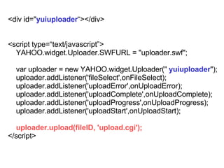 <div id=&quot; yuiuploader ></div> <script type=text/javascript> YAHOO.widget.Uploader.SWFURL = &quot;uploader.swf&quot;; var uploader = new YAHOO.widget.Uploader(&quot;  yuiuploader &quot;); uploader.addListener('fileSelect',onFileSelect); uploader.addListener('uploadError',onUploadError); uploader.addListener('uploadComplete',onUploadComplete); uploader.addListener('uploadProgress',onUploadProgress); uploader.addListener('uploadStart',onUploadStart); uploader.upload(fileID, 'upload.cgi'); </script> 