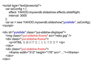 <script type=text/javascript> var ssConfig = { effect: YAHOO.myowndb.slideshow.effects.slideRight, interval: 3000  }; var ss = new YAHOO.myowndb.slideshow(&quot; yuislide &quot;, ssConfig); </script> <div id=&quot; yuislide &quot; class=&quot;yui-sldshw-displayer&quot;> <img class=&quot; yui-sldshw-frame &quot; src=/sasata299/yui/&quot;neko.jpg&quot; /> <div class=&quot; yui-sldshw-frame &quot;> <p>HTML ʾ뤳ȤǤޤ </p> </div> <div class=&quot; yui-sldshw-frame &quot;> <iframe width=&quot;312&quot; height=&quot;176&quot; src=&quot;></iframe> </div> </div> 