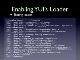 Enabling YUI’s Loader
    • Testing loader
[~/examples (master)⚡] ➔ ./loader.js
[INFO]: (yui) Module requirements: event-custom
[INFO]: (yui) Modules missing: event-custom, 1
[INFO]: (yui) Fetching loader: yui_3_1_0_1_12711895820541, ./yui3/build/
loader/loader-debug.js
[INFO]: (get) URL: /lib/yui3/build/loader/loader-debug.js
[INFO]: (yui) Module requirements: yui-base,yui-log,dump,oop,yui-
later,event-custom
[INFO]: (yui) Modules missing: dump,oop,event-custom, 3
[INFO]: (yui) Using Loader
[INFO]: (loader) attempting to load dump, ./yui3/build/
[INFO]: (get) URL: /lib/yui3/build/dump/dump-debug.js
[INFO]: (loader) attempting to load oop, ./yui3/build/
[INFO]: (get) URL: /lib/yui3/build/oop/oop-debug.js
[INFO]: (loader) attempting to load event-custom, ./yui3/build/
[INFO]: (get) URL: /lib/yui3/build/event-custom/event-custom-debug.js
[INFO]: (loader) loader finishing: success, yui_3_1_0_1_12711895820541,
yui-base,yui-log,dump,oop,yui-later,event-custom
[INFO]: (event) yui_3_1_0_1_12711895820544: cakeorpie->sub:
yui_3_1_0_1_12711895820545
[INFO]: cheesecake
 