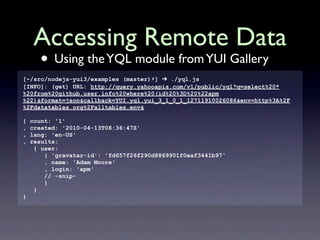 Accessing Remote Data
      • Using the YQL module from YUI Gallery
[~/src/nodejs-yui3/examples (master)⚡] ➔ ./yql.js
[INFO]: (get) URL: http://query.yahooapis.com/v1/public/yql?q=select%20*
%20from%20github.user.info%20where%20(id%20%3D%20%22apm
%22)&format=json&callback=YUI.yql.yui_3_1_0_1_12711910026086&env=http%3A%2F
%2Fdatatables.org%2Falltables.env&

{   count: '1'
,   created: '2010-04-13T08:36:47Z'
,   lang: 'en-US'
,   results:
     { user:
        { 'gravatar-id': 'fd657f26f290d8869901f0eaf3441b97'
        , name: 'Adam Moore'
        , login: 'apm'
        // -snip-
        }
     }
}
 