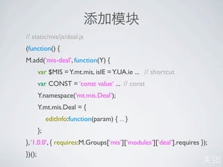// static/mis/js/deal.js
(function() {
M.add(‘mis-deal’, function(Y) {
        var $MIS = Y.mt.mis, isIE = Y.UA.ie ... // shortcut
        var CONST = ‘const value‘ ... // const
        Y.namespace(‘mt.mis.Deal’);
        Y.mt.mis.Deal = {
             editInfo:function(param) { ... }
        };
}, ‘1.0.0’, { requires:M.Groups[‘mis’][‘modules’][‘deal’].requires });
})();
 