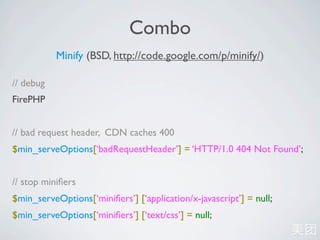 Combo
           Minify (BSD, http://code.google.com/p/minify/)

// debug
FirePHP


// bad request header, CDN caches 400
$min_serveOptions[‘badRequestHeader’] = ‘HTTP/1.0 404 Not Found’;


// stop miniﬁers
$min_serveOptions[‘miniﬁers’] [‘application/x-javascript’] = null;
$min_serveOptions[‘miniﬁers’] [‘text/css’] = null;
 