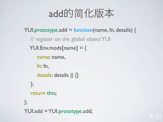 add
YUI.prototype.add = function(name, fn, details) {
     // register on the global object YUI
     YUI.Env.mods[name] = {
          name: name,
          fn: fn,
          details: details || {}
     };
     return this;
};
YUI.add = YUI.prototype.add;
 
