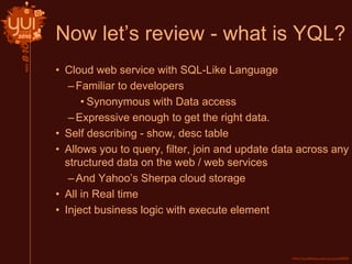 Now let’s review - what is YQL?
• Cloud web service with SQL-Like Language
–Familiar to developers
• Synonymous with Data access
–Expressive enough to get the right data.
• Self describing - show, desc table
• Allows you to query, filter, join and update data across any
structured data on the web / web services
–And Yahoo’s Sherpa cloud storage
• All in Real time
• Inject business logic with execute element
 