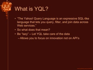 What is YQL?
• “The Yahoo! Query Language is an expressive SQL-like
language that lets you query, filter, and join data across
Web services.”
• So what does that mean?
• Be “lazy” – Let YQL take care of the data
–Allows you to focus on innovation not on API’s
 