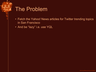 The Problem
• Fetch the Yahoo! News articles for Twitter trending topics
in San Francisco
• And be “lazy” i.e. use YQL
 