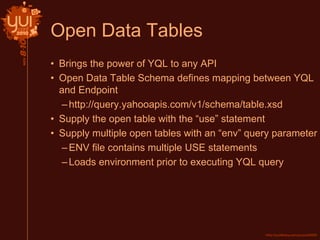 Open Data Tables
• Brings the power of YQL to any API
• Open Data Table Schema defines mapping between YQL
and Endpoint
–http://query.yahooapis.com/v1/schema/table.xsd
• Supply the open table with the “use” statement
• Supply multiple open tables with an “env” query parameter
–ENV file contains multiple USE statements
–Loads environment prior to executing YQL query
 