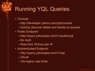Running YQL Queries
• Console
–http://developer.yahoo.com/yql/console
–Quickly discover tables and iterate on queries
• Public Endpoint
–http://query.yahooapis.com/v1/public/yql
–No Auth
–Rate limit 1K/hour per IP
• Authenticated Endpoint
–http://query.yahooapis.com/v1/yql
–OAuth
–10x higher rate limits
 