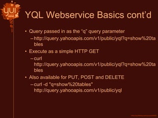 YQL Webservice Basics cont’d
• Query passed in as the “q” query parameter
–http://query.yahooapis.com/v1/public/yql?q=show%20ta
bles
• Execute as a simple HTTP GET
–curl
http://query.yahooapis.com/v1/public/yql?q=show%20ta
bles
• Also available for PUT, POST and DELETE
–curl -d "q=show%20tables"
http://query.yahooapis.com/v1/public/yql
 