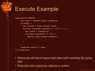 Execute Example
<execute><![CDATA[
var resp = request.get().response;
if(resp) {
var trends = resp.trends.trend;
for(var i=trends.length()-1; i>=0; i--) {
var trend = trends[i];
if(trend.charAt(0) == "#") {
delete resp.trends.trend[i];
}
}
}
response.object = resp;
]]></execute>
• Removes all trend topics that start with hashtag (#) using
e4x
• Request and response objects in action
 