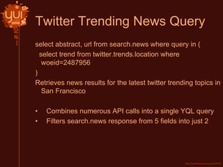 Twitter Trending News Query
select abstract, url from search.news where query in (
select trend from twitter.trends.location where
woeid=2487956
)
Retrieves news results for the latest twitter trending topics in
San Francisco
• Combines numerous API calls into a single YQL query
• Filters search.news response from 5 fields into just 2
 