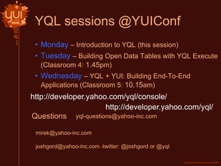 YQL sessions @YUIConf
• Monday – Introduction to YQL (this session)
• Tuesday – Building Open Data Tables with YQL Execute
(Classroom 4: 1.45pm)
• Wednesday – YQL + YUI: Building End-To-End
Applications (Classroom 5: 10.15am)
http://developer.yahoo.com/yql/console/
http://developer.yahoo.com/yql/
Questions
mirek@yahoo-inc.com
joshgord@yahoo-inc.com -twitter: @joshgord or @yql
yql-questions@yahoo-inc.com
 