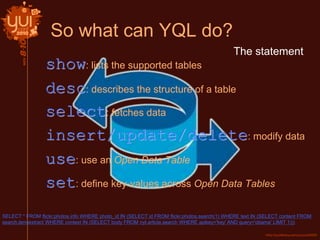 So what can YQL do?
SELECT * FROM flickr.photos.info WHERE photo_id IN (SELECT id FROM flickr.photos.search(1) WHERE text IN (SELECT content FROM
search.termextract WHERE context IN (SELECT body FROM nyt.article.search WHERE apikey='key' AND query='obama' LIMIT 1)))
show: lists the supported tables
desc: describes the structure of a table
select: fetches data
insert/update/delete: modify data
use: use an Open Data Table
set: define key-values across Open Data Tables
The statement
 