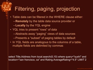 Filtering, paging, projection
• Table data can be filtered in the WHERE clause either:
–Remotely by the table data source provider or
–Locally by the YQL engine
• YQL tries to present “rows” of data
–Abstracts away “paging” views of data sources
–Presents a “subset” of paging tables by default
• In YQL fields are analogous to the columns of a table,
multiple fields are delimited by commas
select Title,Address from local.search(0,10) where query="sushi" and
location="san francisco, ca" and Rating.AverageRating="4.5" LIMIT 2
 