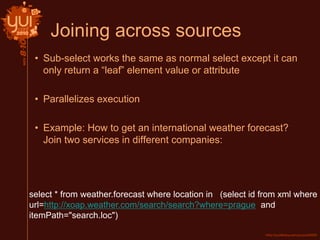 Joining across sources
• Sub-select works the same as normal select except it can
only return a “leaf” element value or attribute
• Parallelizes execution
• Example: How to get an international weather forecast?
Join two services in different companies:
select * from weather.forecast where location in (select id from xml where
url=http://xoap.weather.com/search/search?where=prague and
itemPath="search.loc")
 