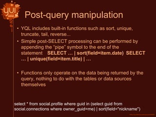 Post-query manipulation
• YQL includes built-in functions such as sort, unique,
truncate, tail, reverse...
• Simple post-SELECT processing can be performed by
appending the “pipe” symbol to the end of the
statement SELECT … | sort(field=item.date) SELECT
… | unique(field=item.title) | …
• Functions only operate on the data being returned by the
query, nothing to do with the tables or data sources
themselves
select * from social.profile where guid in (select guid from
social.connections where owner_guid=me) | sort(field="nickname")
 