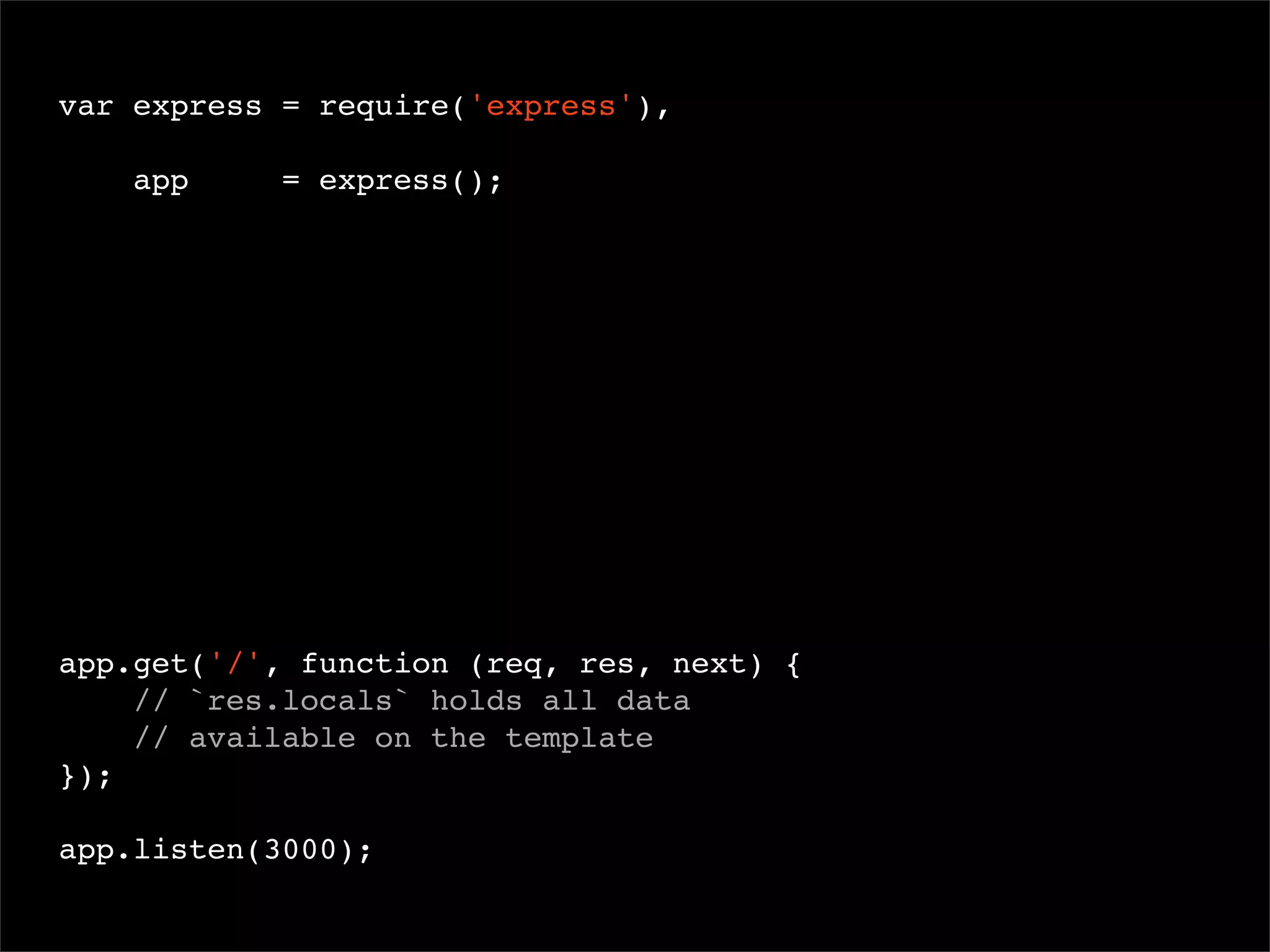 var express = require('express'),
app

= express();

 

app.get('/', function (req, res, next) {
// `res.locals` holds all data
// available on the template
});
app.listen(3000);

 