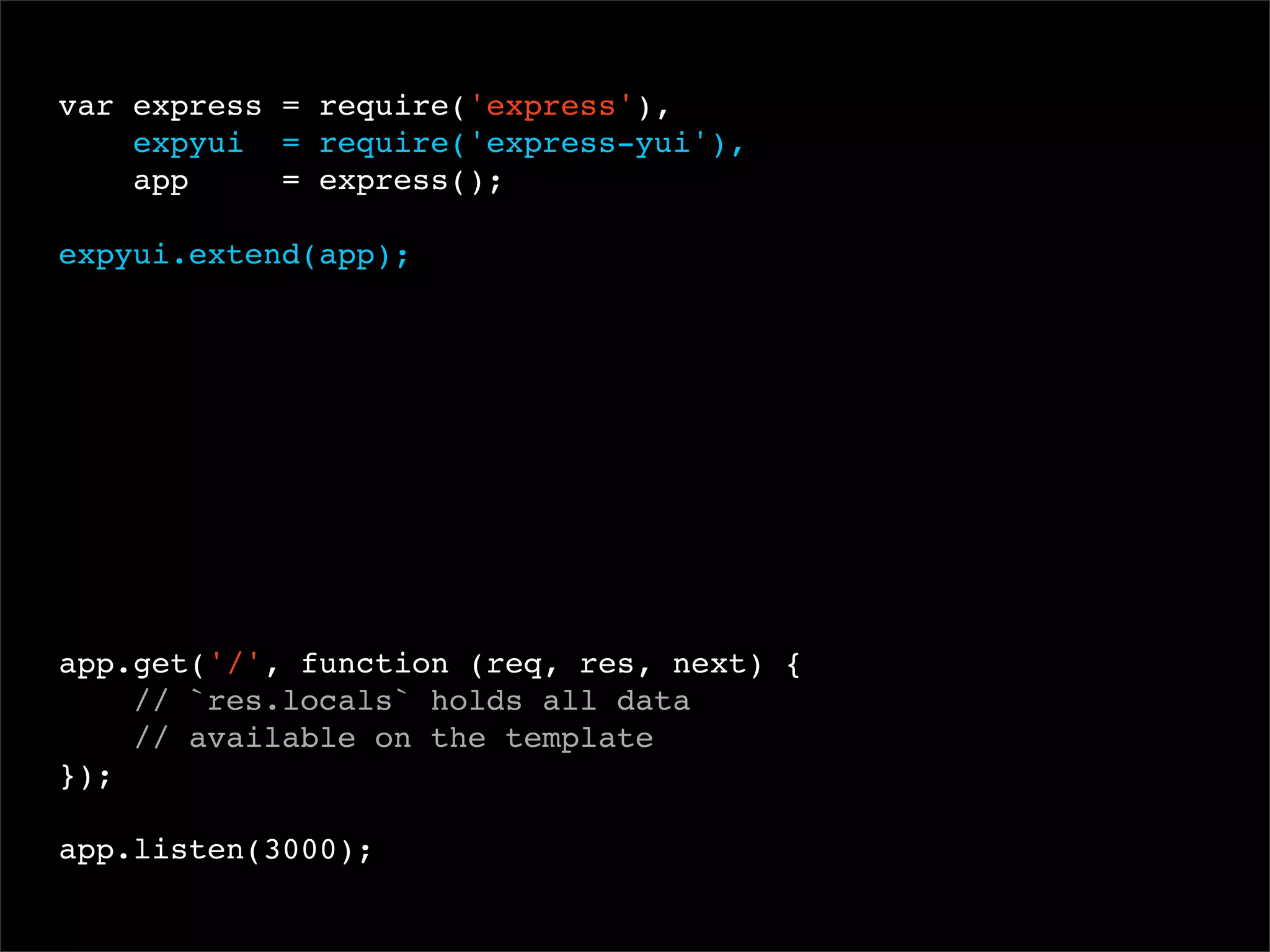 var express = require('express'),
expyui = require('express-yui'),
app
= express();
 
expyui.extend(app);

app.get('/', function (req, res, next) {
// `res.locals` holds all data
// available on the template
});
app.listen(3000);

 
