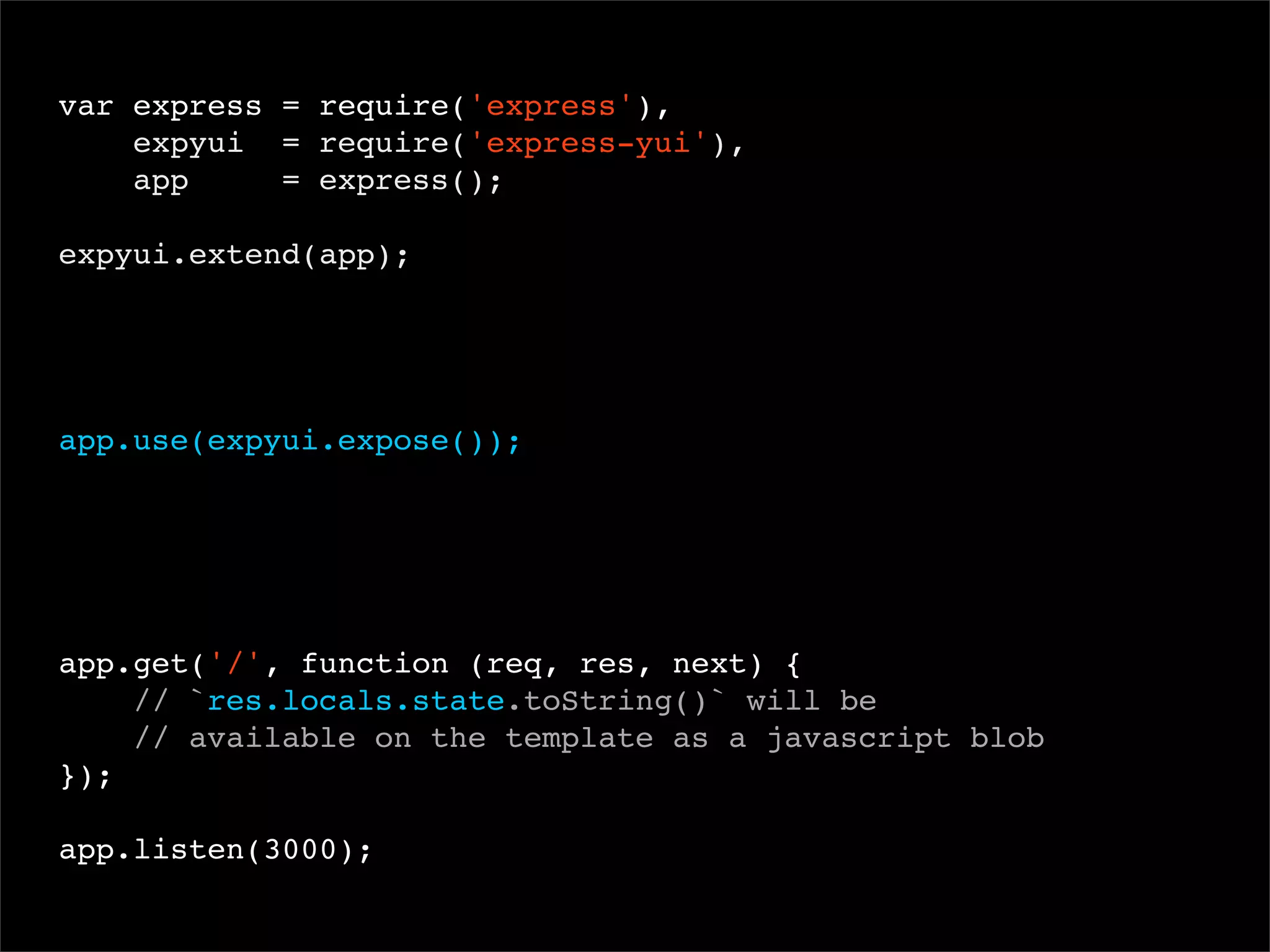 var express = require('express'),
expyui = require('express-yui'),
app
= express();
 
expyui.extend(app);

app.use(expyui.expose());

app.get('/', function (req, res, next) {
// `res.locals.state.toString()` will be
// available on the template as a javascript blob
});
app.listen(3000);

 