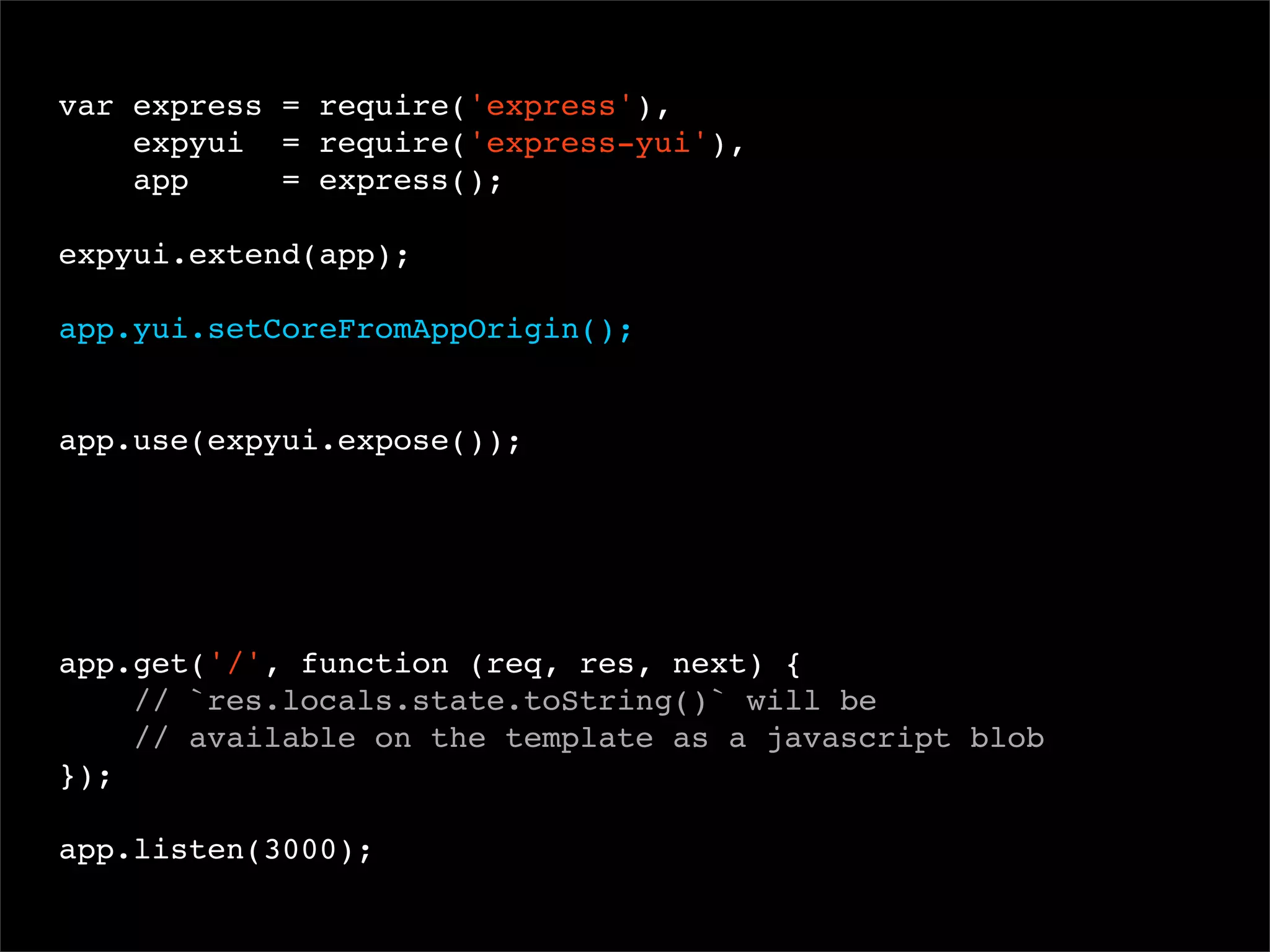 var express = require('express'),
expyui = require('express-yui'),
app
= express();
 
expyui.extend(app);
app.yui.setCoreFromAppOrigin();

app.use(expyui.expose());

app.get('/', function (req, res, next) {
// `res.locals.state.toString()` will be
// available on the template as a javascript blob
});
app.listen(3000);

 