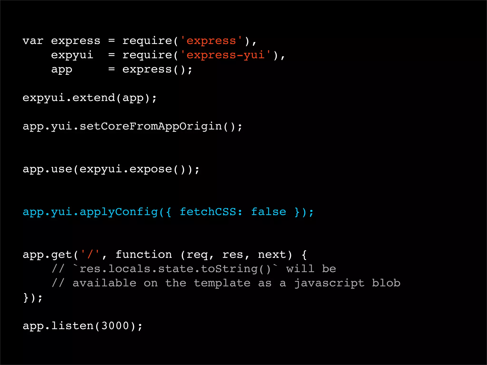 var express = require('express'),
expyui = require('express-yui'),
app
= express();
 
expyui.extend(app);
app.yui.setCoreFromAppOrigin();

app.use(expyui.expose());

app.yui.applyConfig({ fetchCSS: false });

app.get('/', function (req, res, next) {
// `res.locals.state.toString()` will be
// available on the template as a javascript blob
});
app.listen(3000);

 