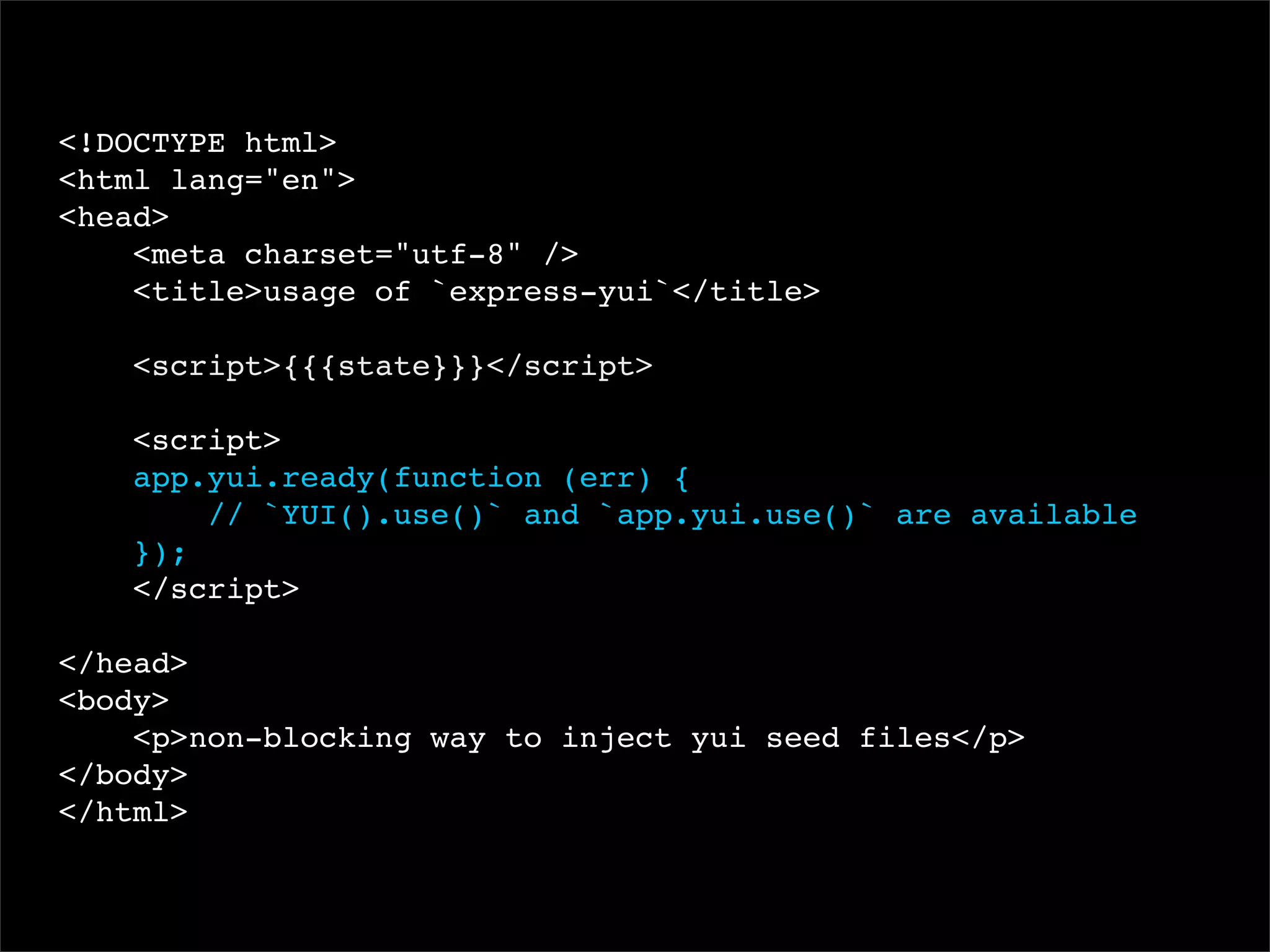 <!DOCTYPE html>
<html lang="en">
<head>
<meta charset="utf-8" />
<title>usage of `express-yui`</title>
<script>{{{state}}}</script>
<script>
app.yui.ready(function (err) {
// `YUI().use()` and `app.yui.use()` are available
});
</script>
</head>
<body>
<p>non-blocking way to inject yui seed files</p>
</body>
</html>

 