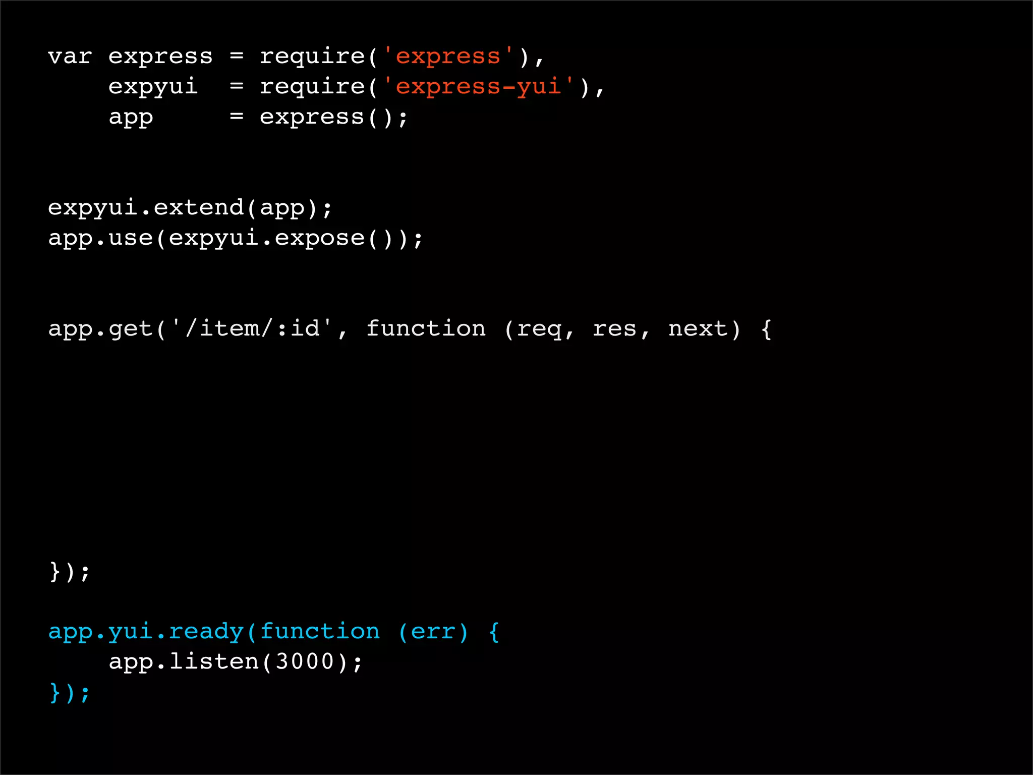 var express = require('express'),
expyui = require('express-yui'),
app
= express();
 
expyui.extend(app);
app.use(expyui.expose());

app.get('/item/:id', function (req, res, next) {

});
app.yui.ready(function (err) {
app.listen(3000);
});

 