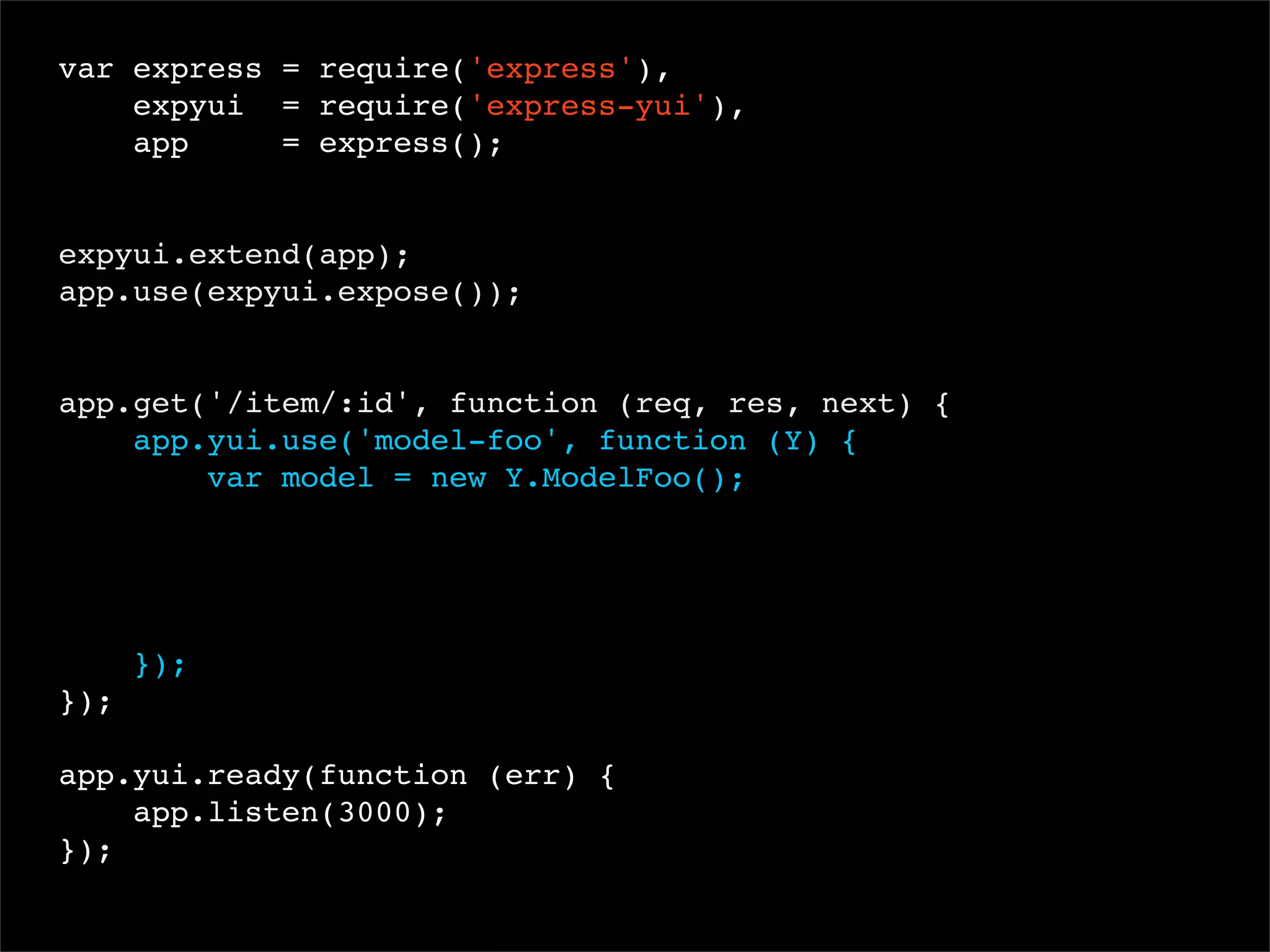 var express = require('express'),
expyui = require('express-yui'),
app
= express();
 
expyui.extend(app);
app.use(expyui.expose());

app.get('/item/:id', function (req, res, next) {
app.yui.use('model-foo', function (Y) {
var model = new Y.ModelFoo();

});
});
app.yui.ready(function (err) {
app.listen(3000);
});

 